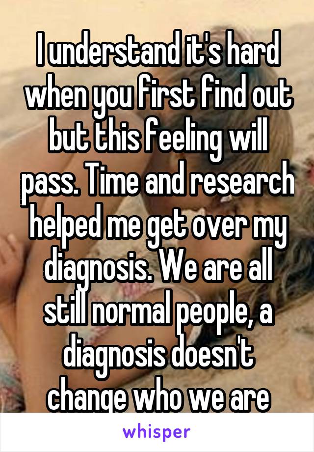 I understand it's hard when you first find out but this feeling will pass. Time and research helped me get over my diagnosis. We are all still normal people, a diagnosis doesn't change who we are