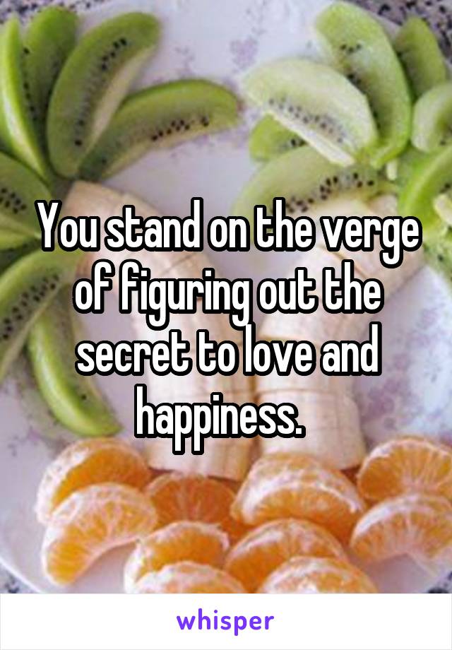 You stand on the verge of figuring out the secret to love and happiness.  