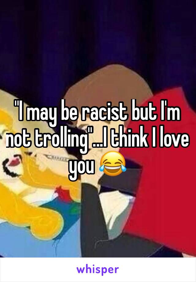 "I may be racist but I'm not trolling"...I think I love you 😂