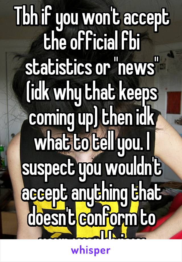 Tbh if you won't accept the official fbi statistics or "news" (idk why that keeps coming up) then idk what to tell you. I suspect you wouldn't accept anything that doesn't conform to your worldview