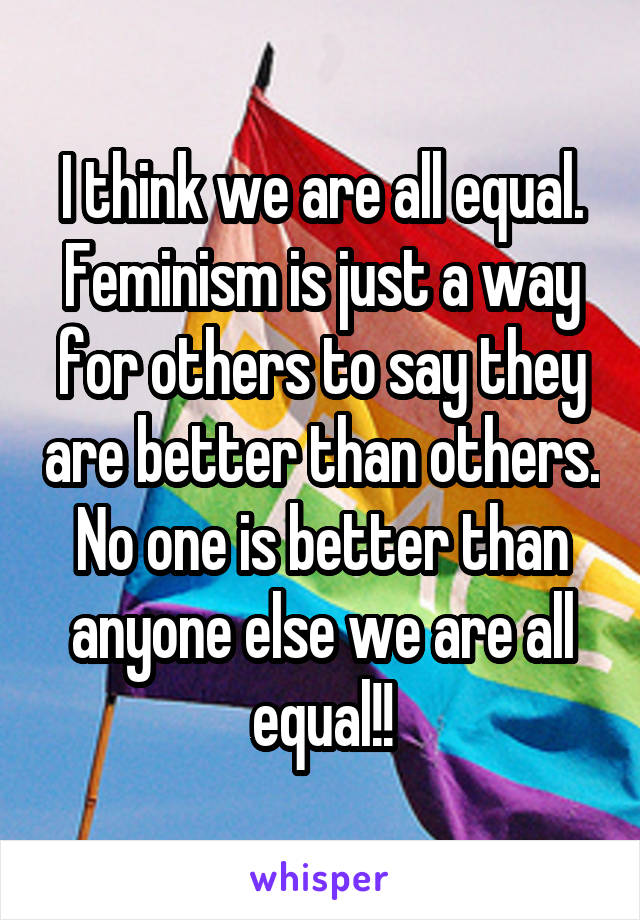 I think we are all equal. Feminism is just a way for others to say they are better than others. No one is better than anyone else we are all equal!!