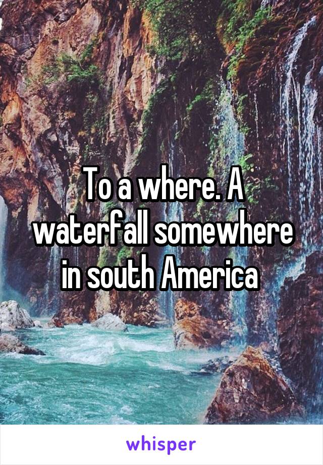 To a where. A waterfall somewhere in south America 