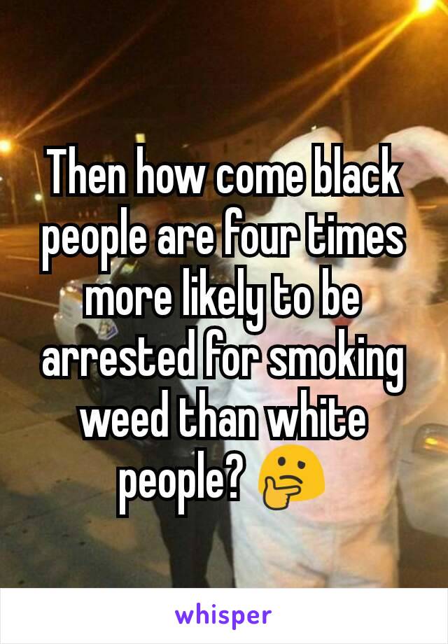 Then how come black people are four times more likely to be arrested for smoking weed than white people? 🤔