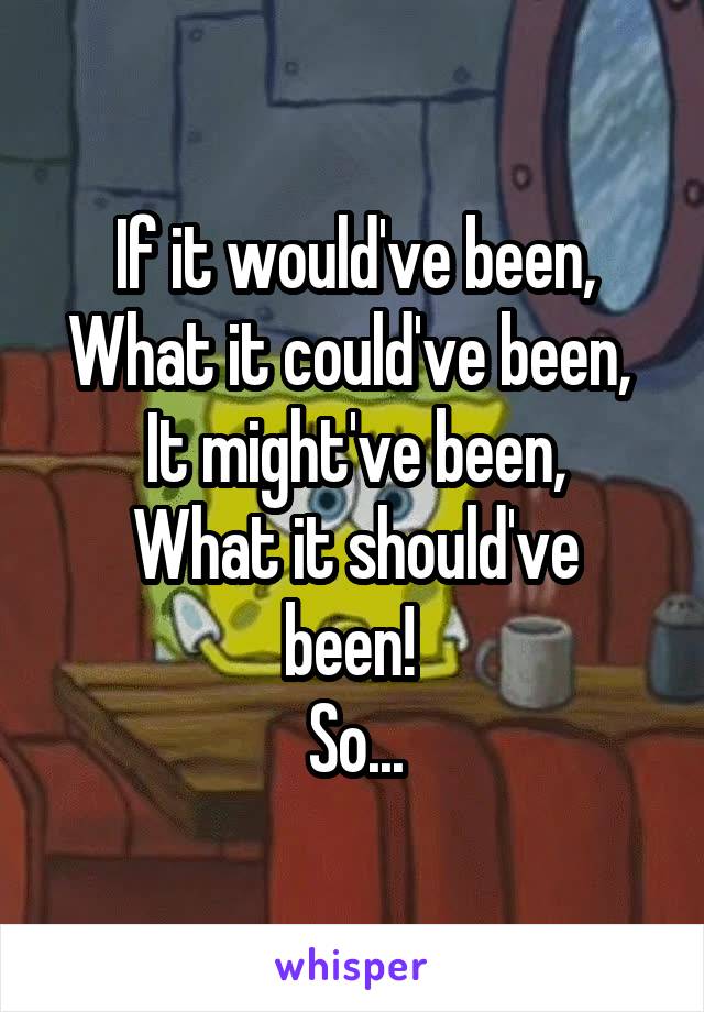 If it would've been,
What it could've been, 
It might've been,
What it should've been! 
So...