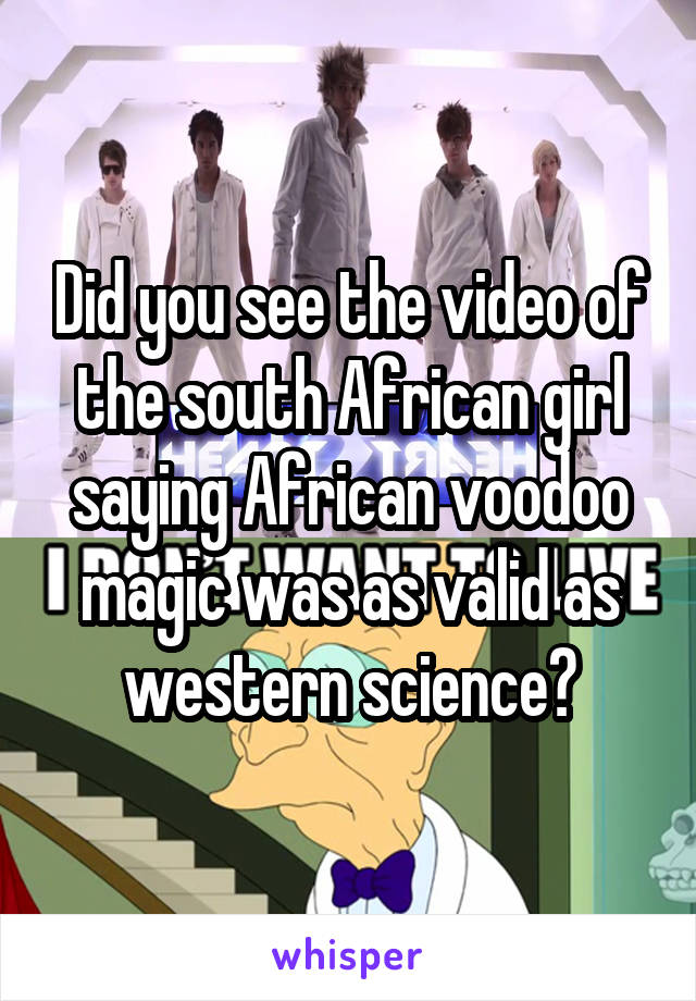 Did you see the video of the south African girl saying African voodoo magic was as valid as western science?