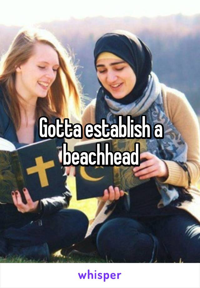 Gotta establish a beachhead