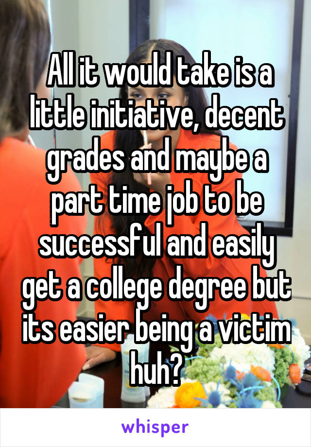  All it would take is a little initiative, decent grades and maybe a part time job to be successful and easily get a college degree but its easier being a victim huh?