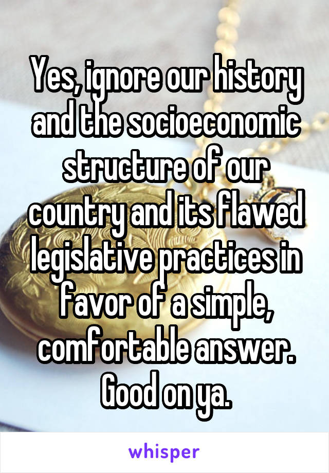 Yes, ignore our history and the socioeconomic structure of our country and its flawed legislative practices in favor of a simple, comfortable answer. Good on ya.