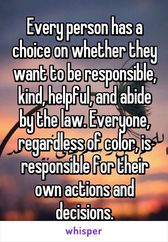 Every person has a choice on whether they want to be responsible, kind, helpful, and abide by the law. Everyone, regardless of color, is responsible for their own actions and decisions.