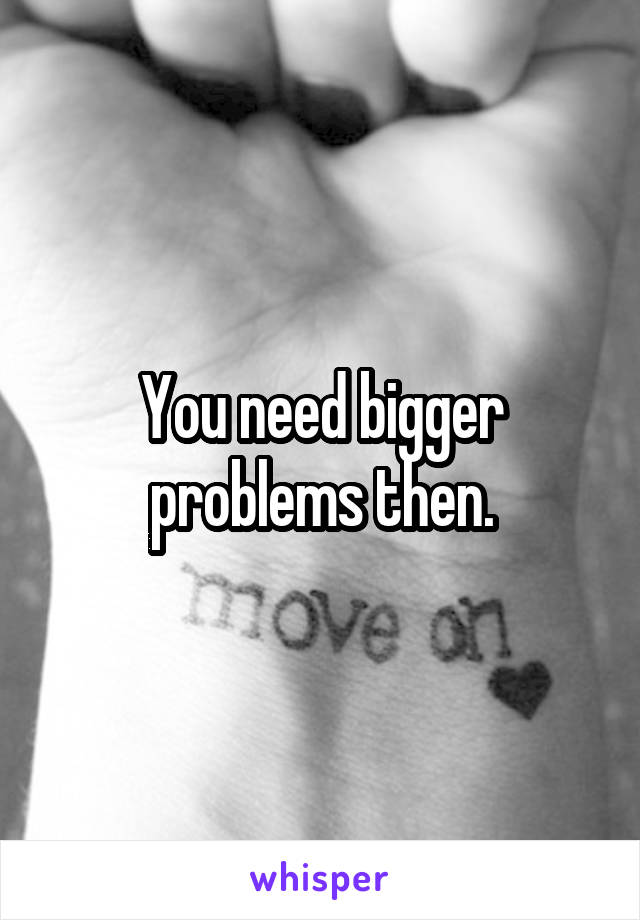 You need bigger problems then.