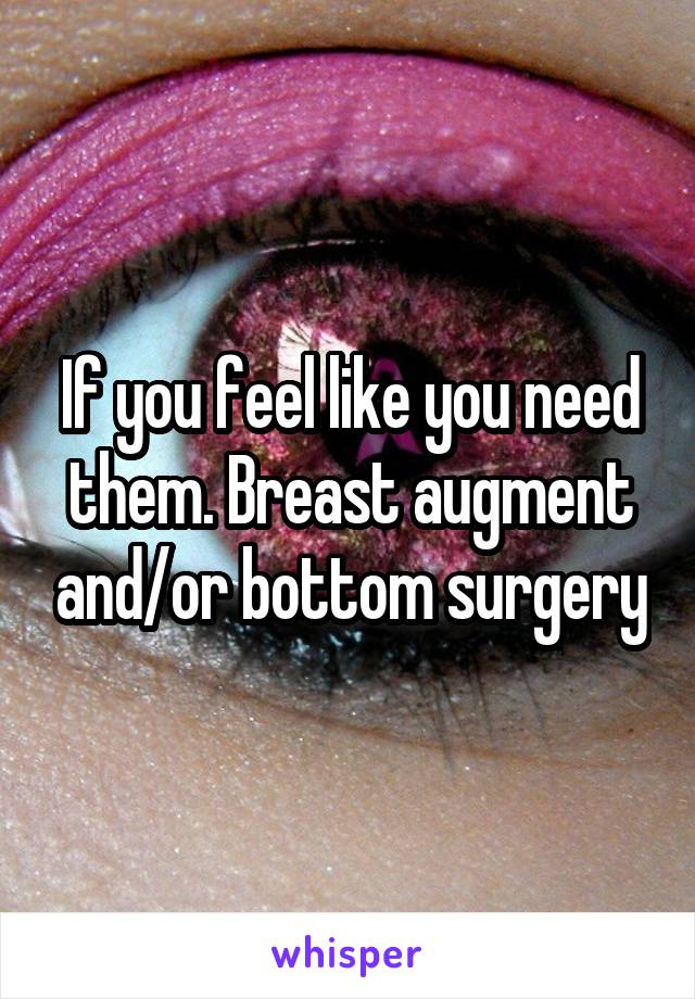 If you feel like you need them. Breast augment and/or bottom surgery