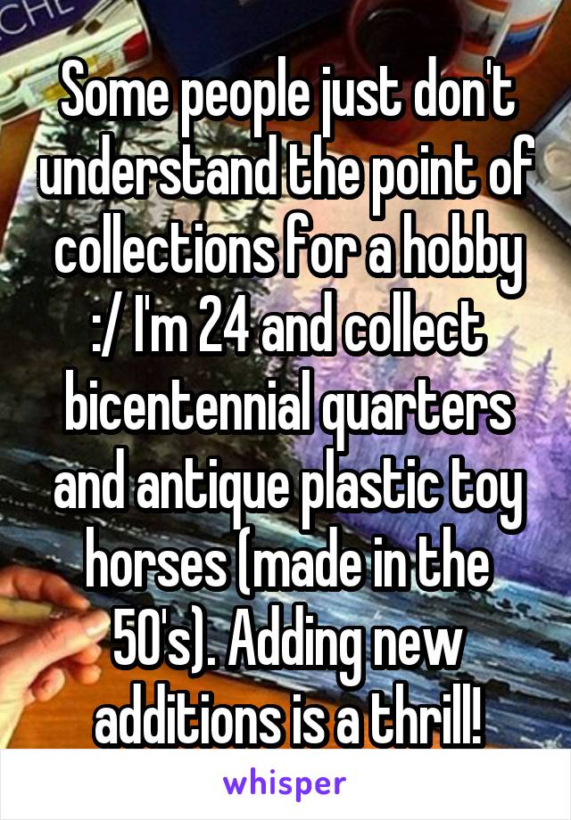 Some people just don't understand the point of collections for a hobby :/ I'm 24 and collect bicentennial quarters and antique plastic toy horses (made in the 50's). Adding new additions is a thrill!