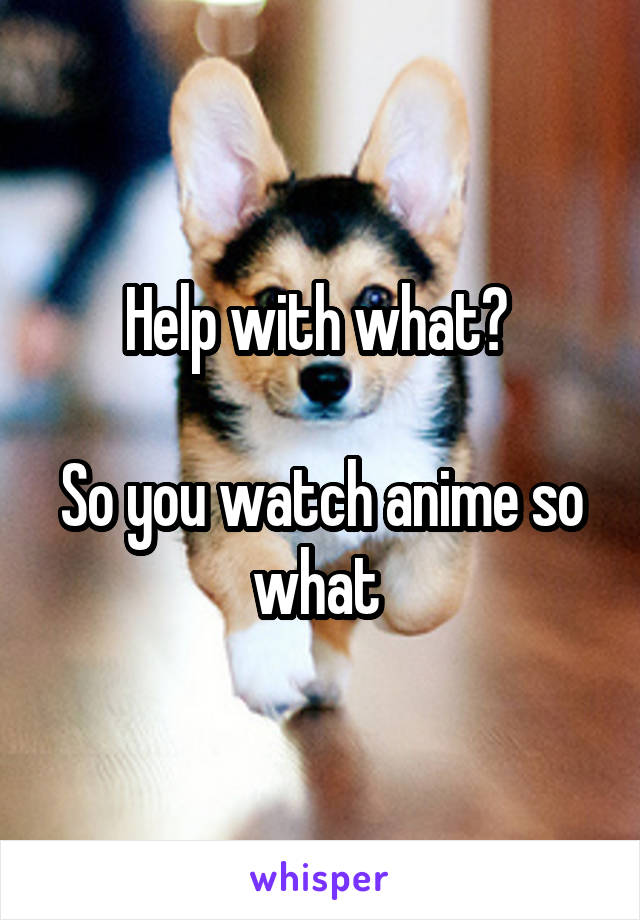 Help with what? 

So you watch anime so what 