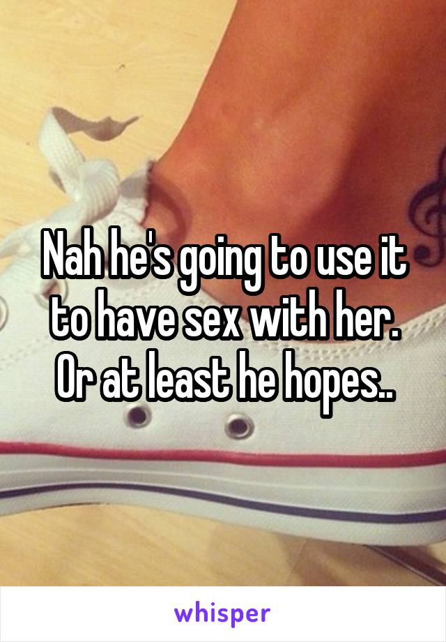 Nah he's going to use it to have sex with her. Or at least he hopes..