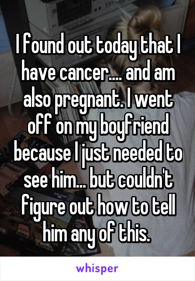 I found out today that I have cancer.... and am also pregnant. I went off on my boyfriend because I just needed to see him... but couldn't figure out how to tell him any of this. 