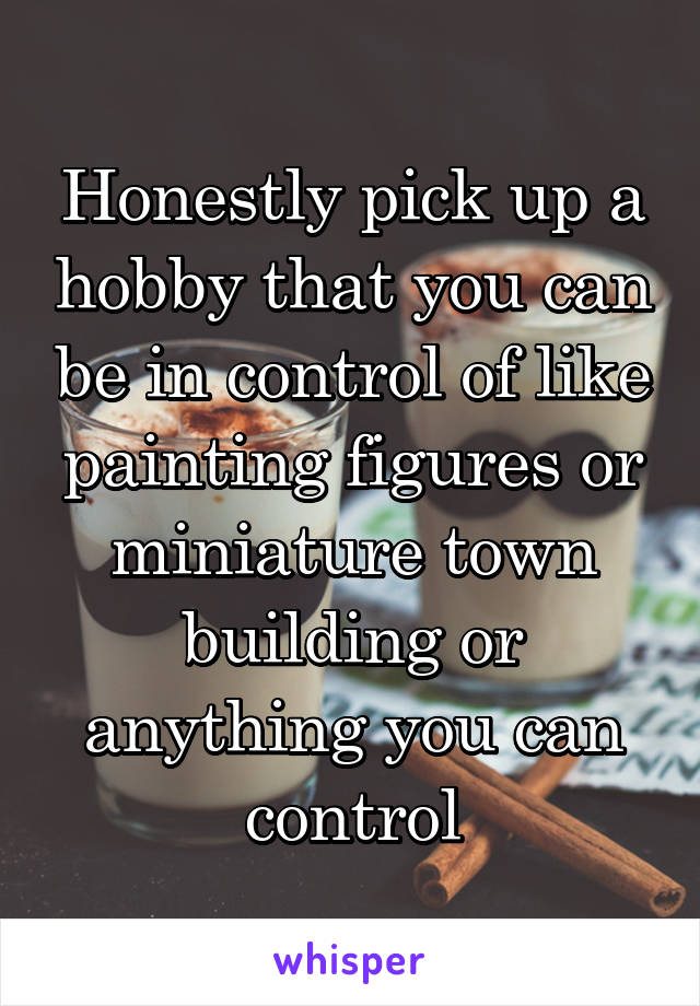 Honestly pick up a hobby that you can be in control of like painting figures or miniature town building or anything you can control