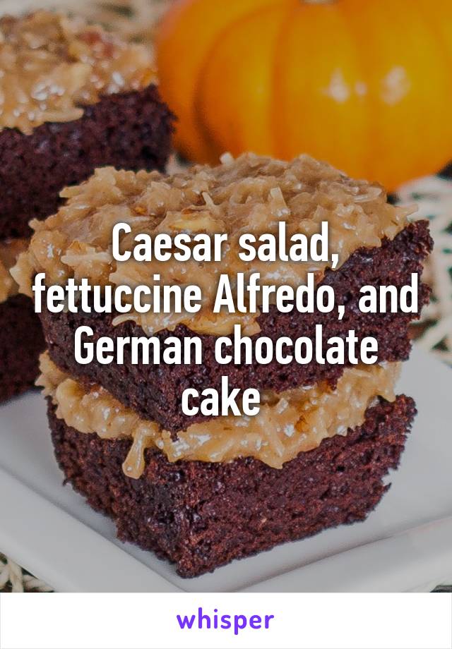 Caesar salad, fettuccine Alfredo, and German chocolate cake 