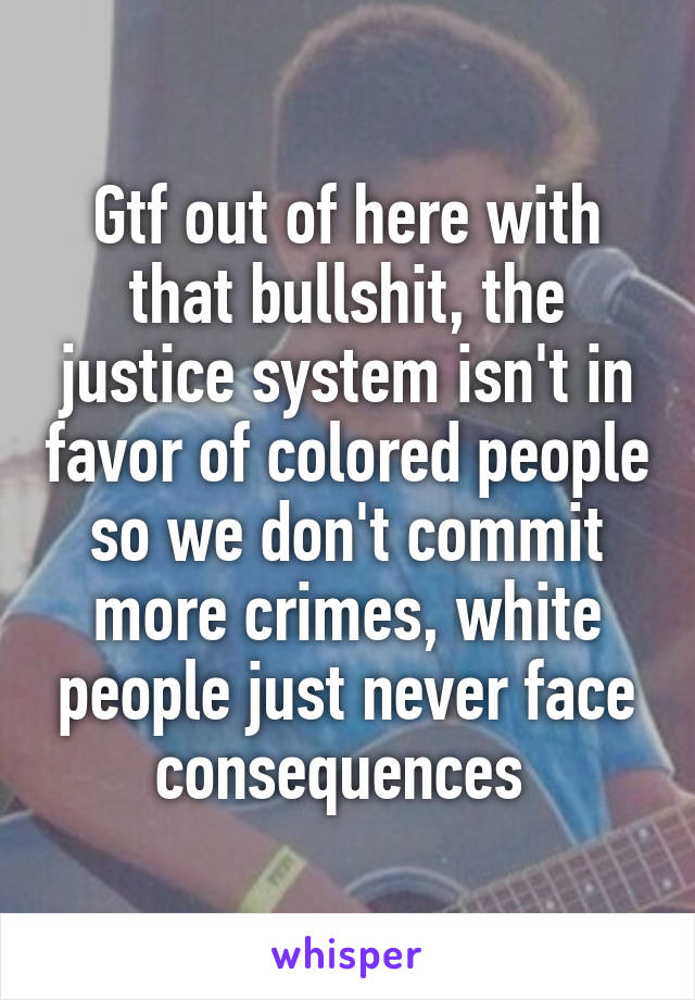 Gtf out of here with that bullshit, the justice system isn't in favor of colored people so we don't commit more crimes, white people just never face consequences 