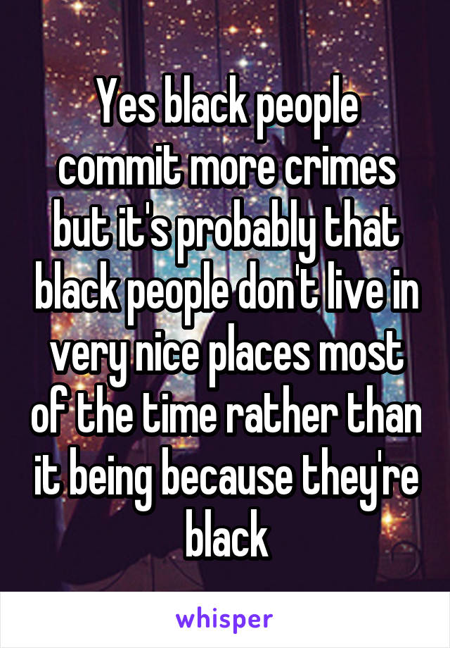 Yes black people commit more crimes but it's probably that black people don't live in very nice places most of the time rather than it being because they're black