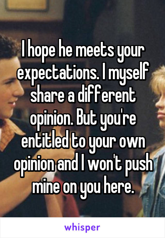 I hope he meets your expectations. I myself share a different opinion. But you're entitled to your own opinion and I won't push mine on you here.