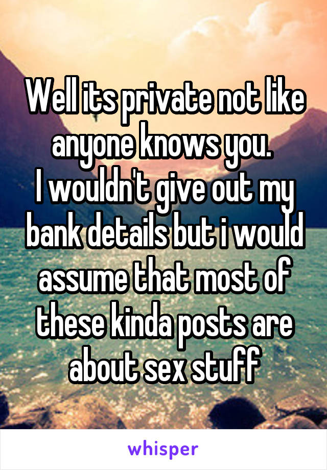 Well its private not like anyone knows you. 
I wouldn't give out my bank details but i would assume that most of these kinda posts are about sex stuff