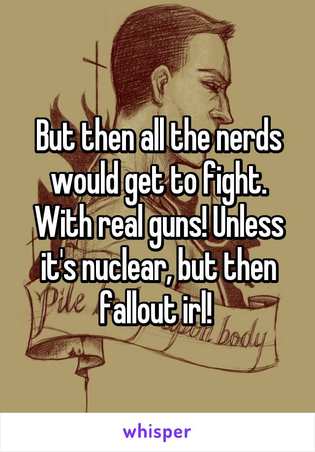 But then all the nerds would get to fight. With real guns! Unless it's nuclear, but then fallout irl! 