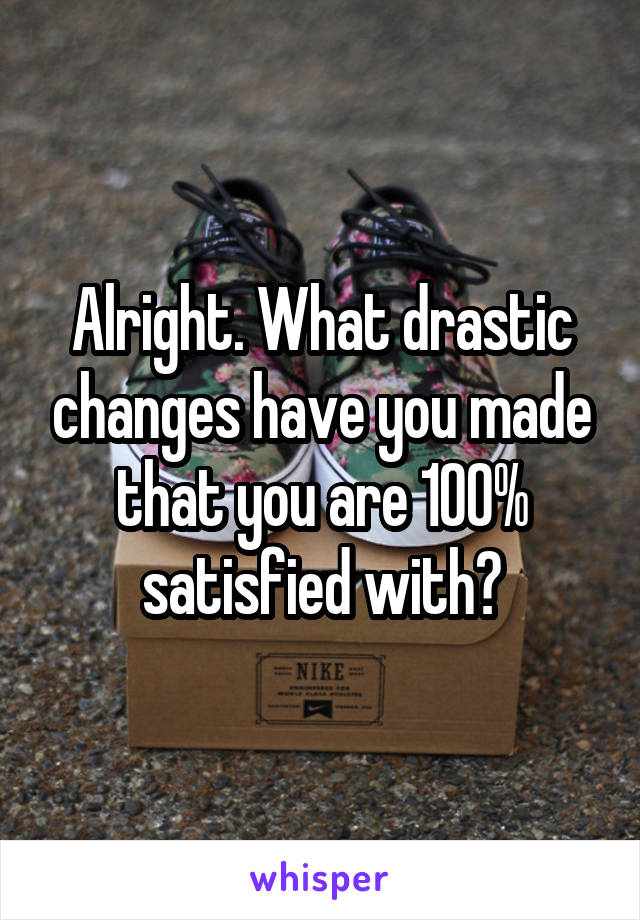 Alright. What drastic changes have you made that you are 100% satisfied with?