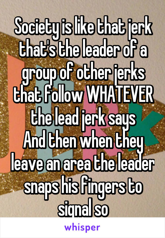 Society is like that jerk that's the leader of a group of other jerks that follow WHATEVER the lead jerk says
And then when they leave an area the leader snaps his fingers to signal so