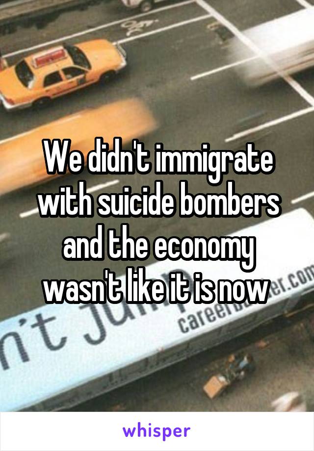 We didn't immigrate with suicide bombers and the economy wasn't like it is now 