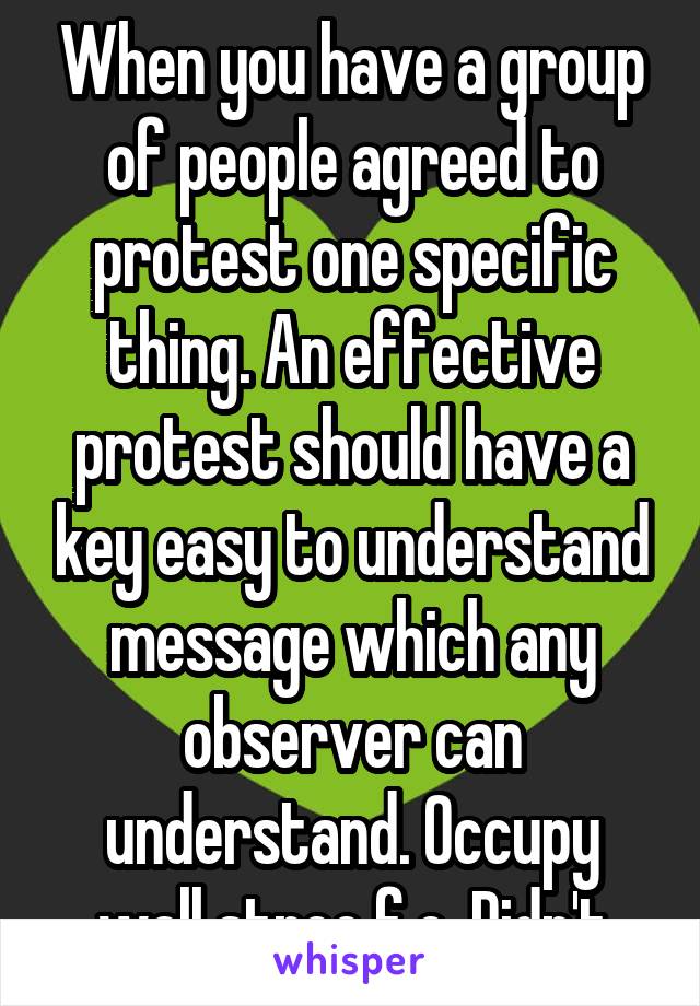 When you have a group of people agreed to protest one specific thing. An effective protest should have a key easy to understand message which any observer can understand. Occupy wall stree f.e. Didn't