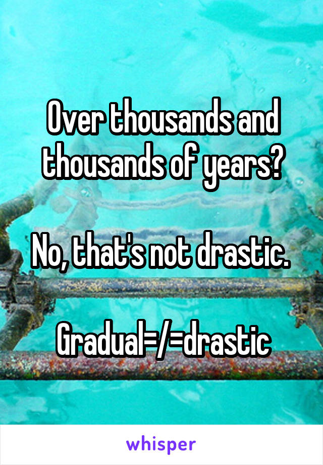 Over thousands and thousands of years?

No, that's not drastic. 

Gradual=/=drastic