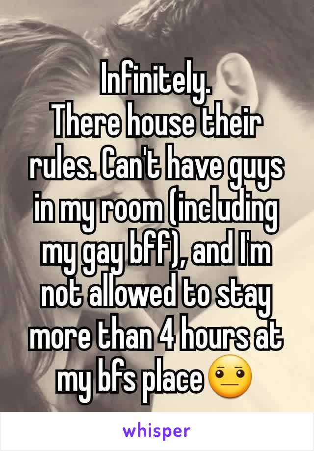 Infinitely.
There house their rules. Can't have guys in my room (including my gay bff), and I'm not allowed to stay more than 4 hours at my bfs place😐