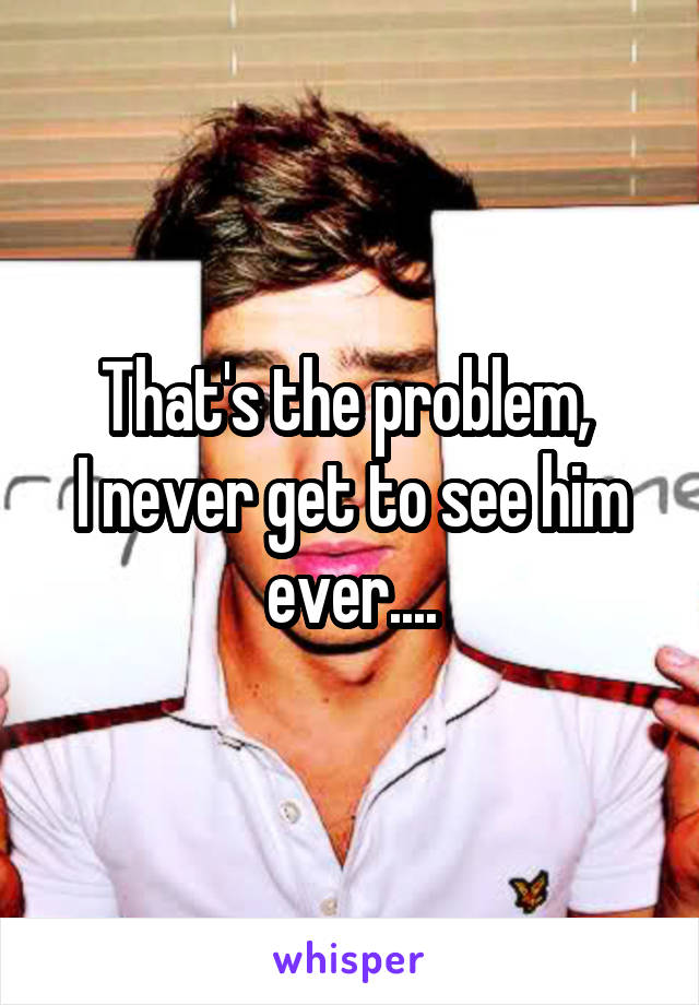 That's the problem, 
I never get to see him
ever....