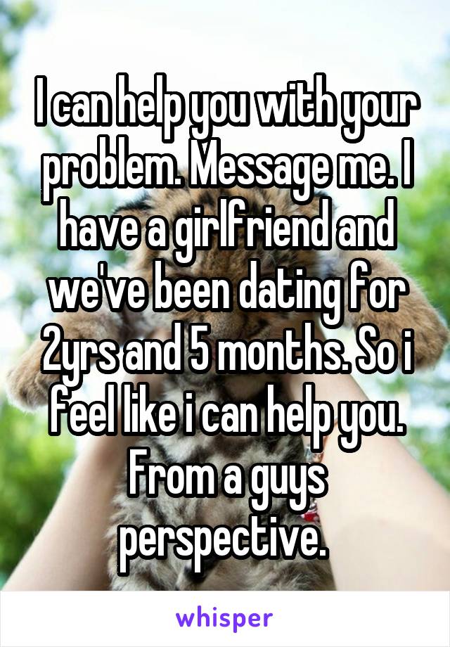 I can help you with your problem. Message me. I have a girlfriend and we've been dating for 2yrs and 5 months. So i feel like i can help you. From a guys perspective. 