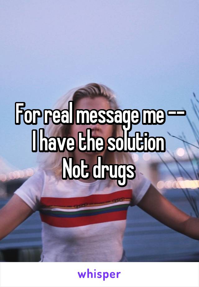 For real message me -- I have the solution 
Not drugs 