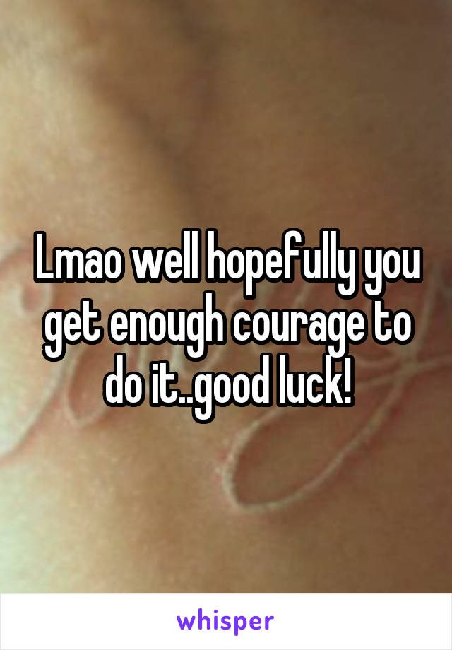 Lmao well hopefully you get enough courage to do it..good luck!