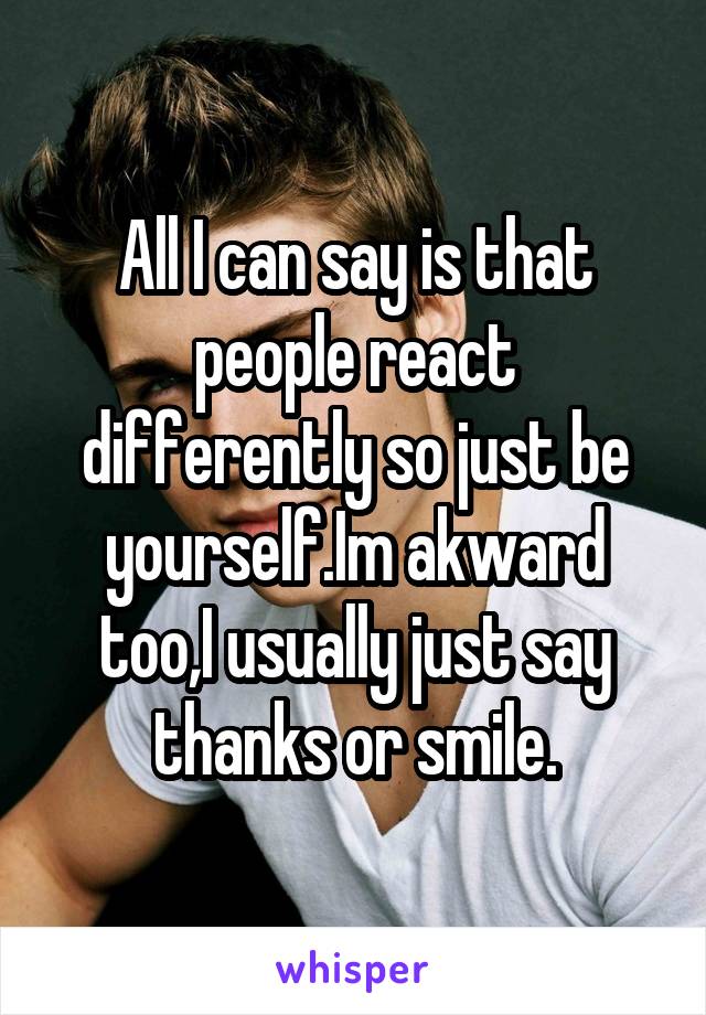 All I can say is that people react differently so just be yourself.Im akward too,I usually just say thanks or smile.