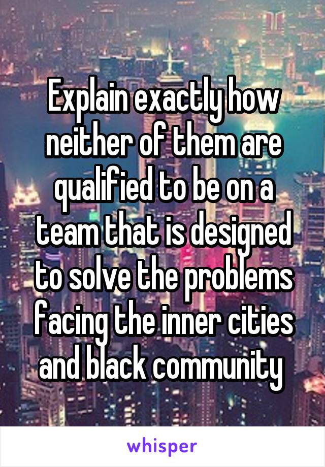 Explain exactly how neither of them are qualified to be on a team that is designed to solve the problems facing the inner cities and black community 