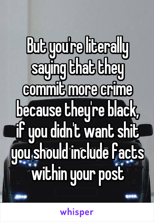 But you're literally saying that they commit more crime because they're black, if you didn't want shit you should include facts within your post