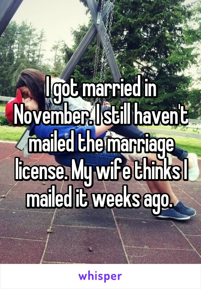 I got married in November. I still haven't mailed the marriage license. My wife thinks I mailed it weeks ago. 