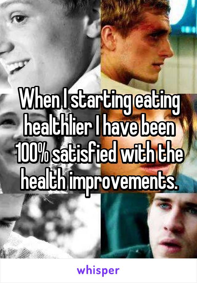 When I starting eating healthlier I have been 100% satisfied with the health improvements.