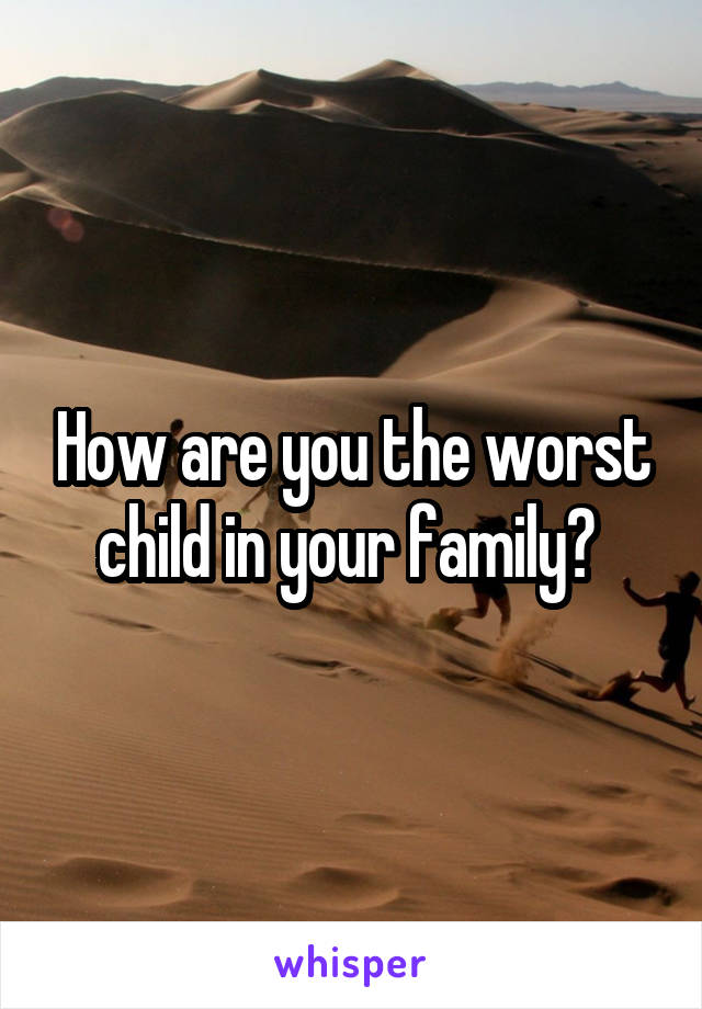 How are you the worst child in your family? 