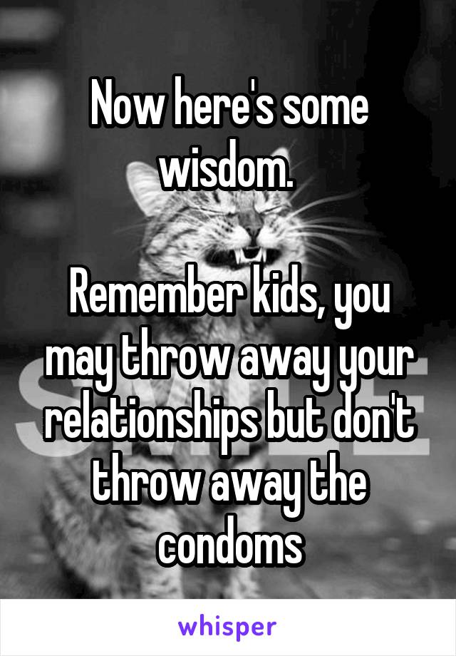 Now here's some wisdom. 

Remember kids, you may throw away your relationships but don't throw away the condoms