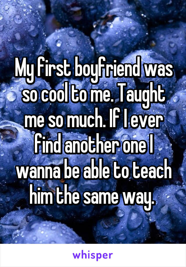My first boyfriend was so cool to me. Taught me so much. If I ever find another one I wanna be able to teach him the same way. 