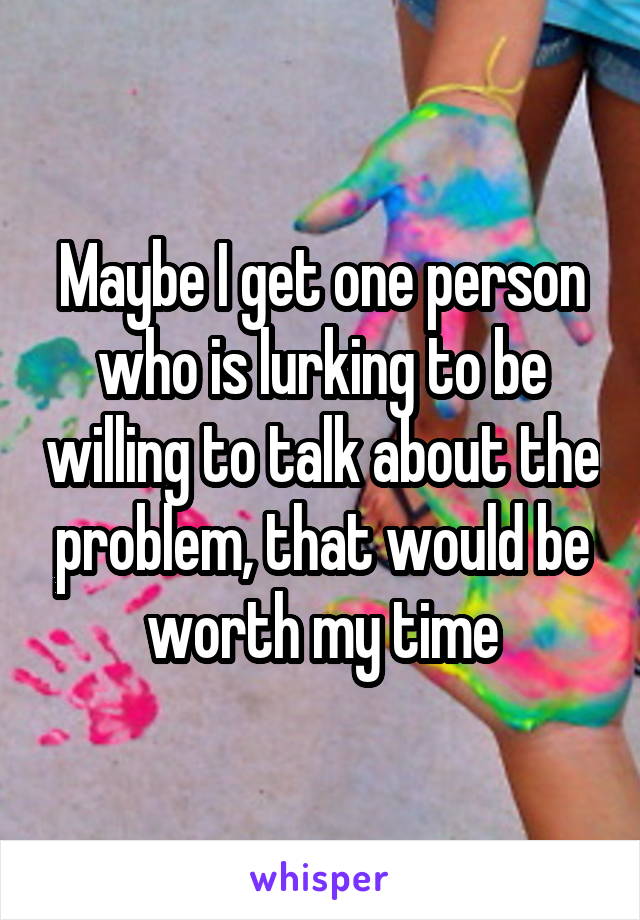 Maybe I get one person who is lurking to be willing to talk about the problem, that would be worth my time