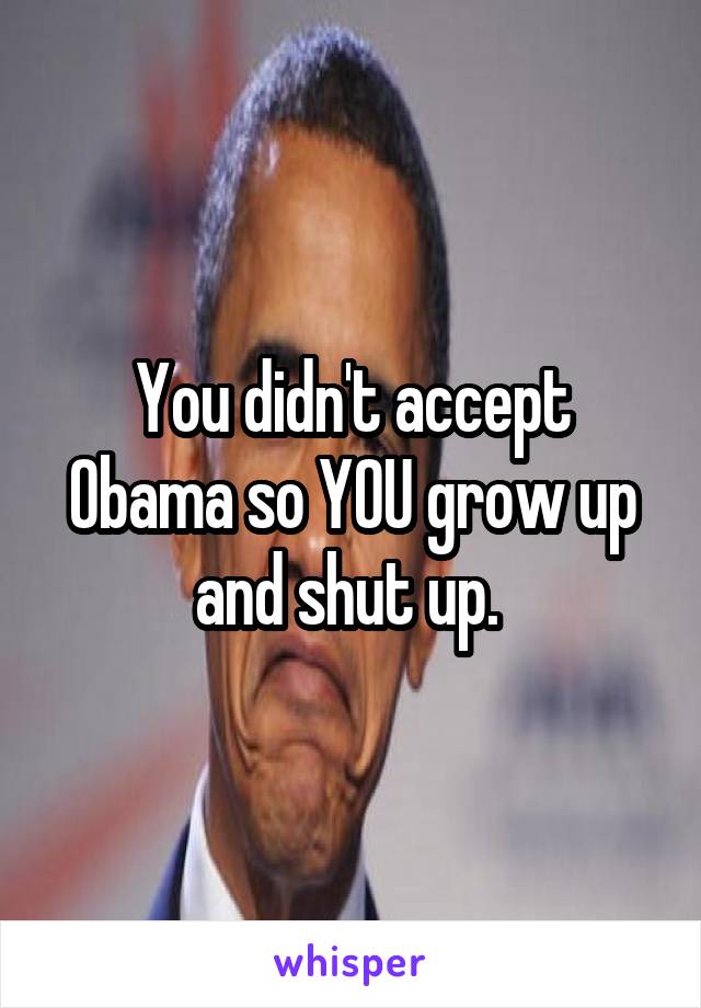 You didn't accept Obama so YOU grow up and shut up. 