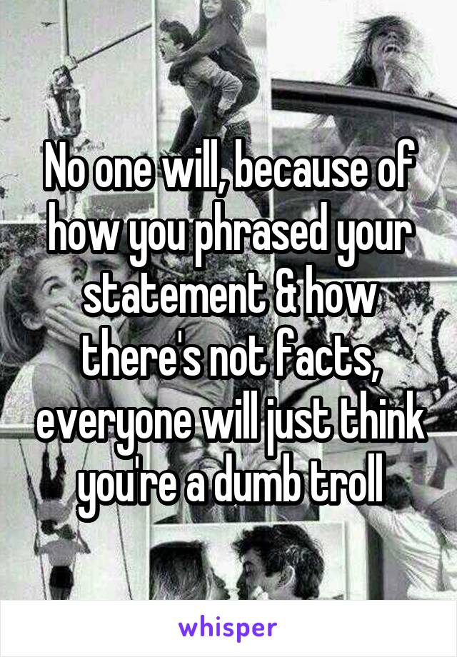 No one will, because of how you phrased your statement & how there's not facts, everyone will just think you're a dumb troll