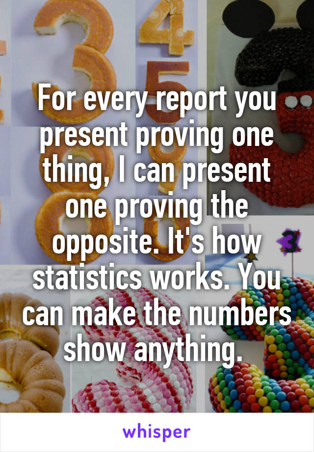 For every report you present proving one thing, I can present one proving the opposite. It's how statistics works. You can make the numbers show anything. 