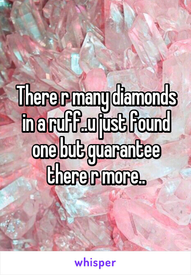 There r many diamonds in a ruff..u just found one but guarantee there r more..