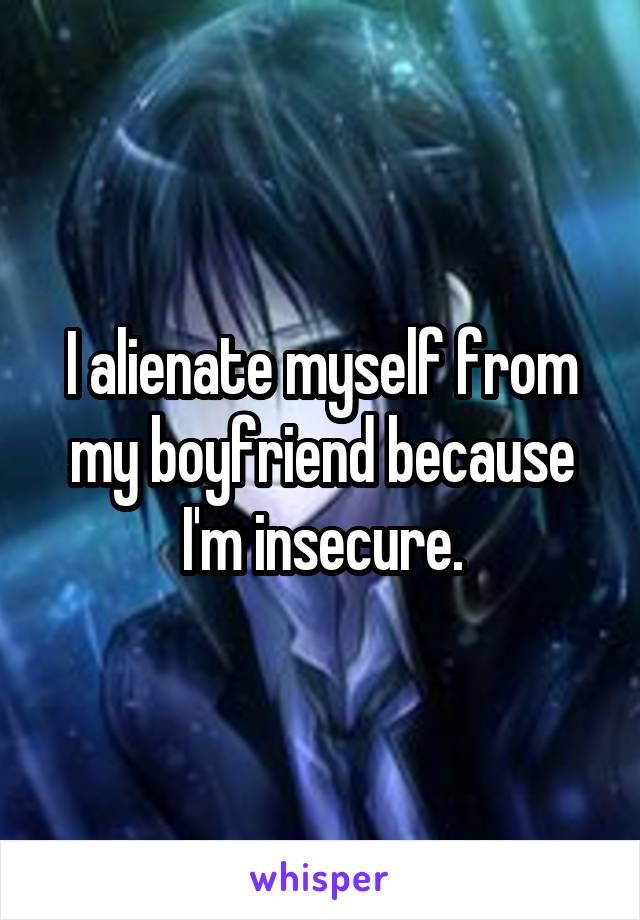 I alienate myself from my boyfriend because I'm insecure.
